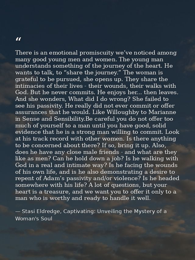 There is an emotional promiscuity we’ve noticed among many good young men and women. The young man understands something — Stasi Eldredge, Captivating: Unveiling the Mystery of a Woman's Soul
