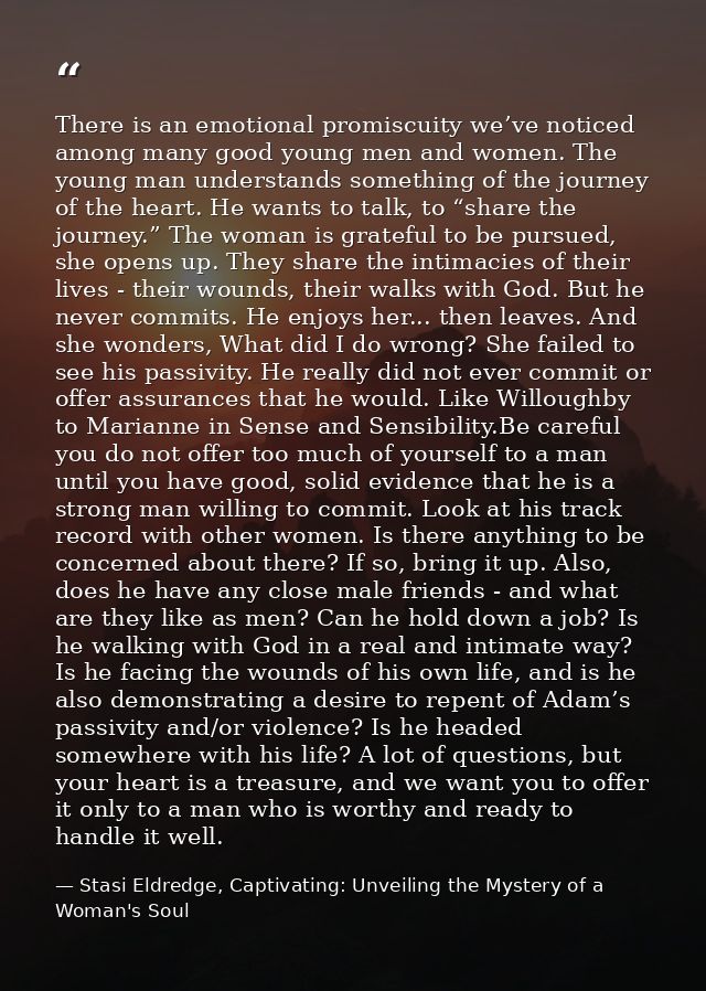 There is an emotional promiscuity we’ve noticed among many good young men and women. The young man understands something — Stasi Eldredge, Captivating: Unveiling the Mystery of a Woman's Soul