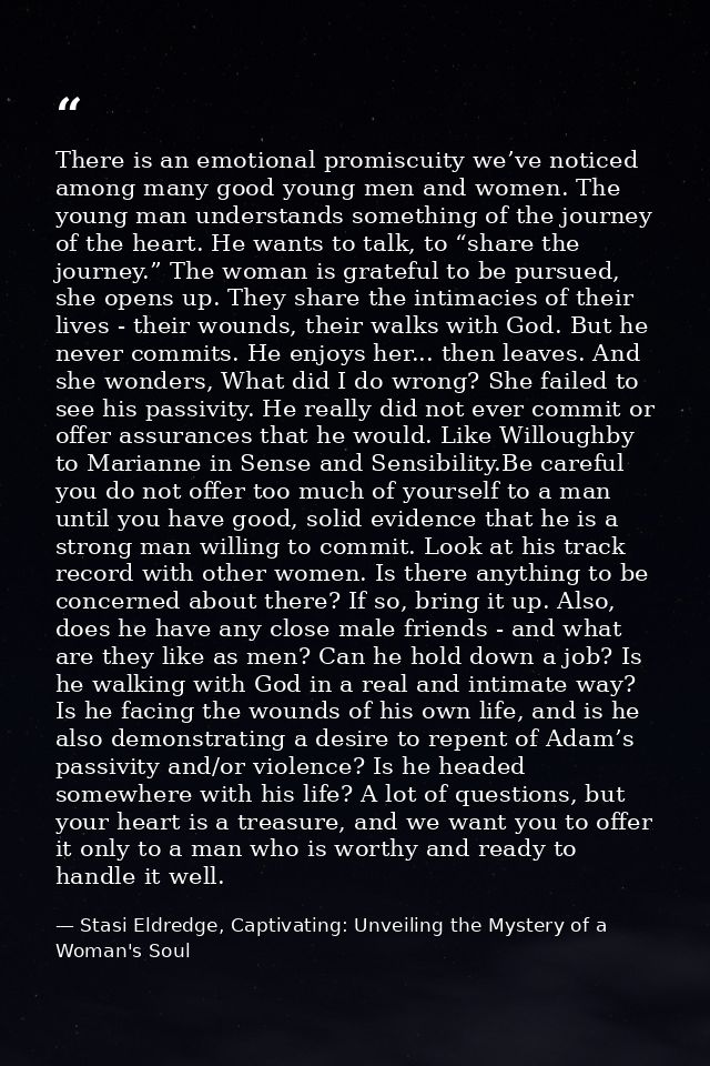 There is an emotional promiscuity we’ve noticed among many good young men and women. The young man understands something — Stasi Eldredge, Captivating: Unveiling the Mystery of a Woman's Soul