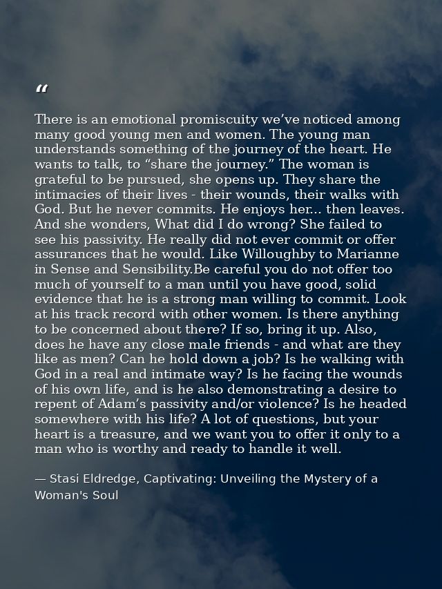 There is an emotional promiscuity we’ve noticed among many good young men and women. The young man understands something — Stasi Eldredge, Captivating: Unveiling the Mystery of a Woman's Soul
