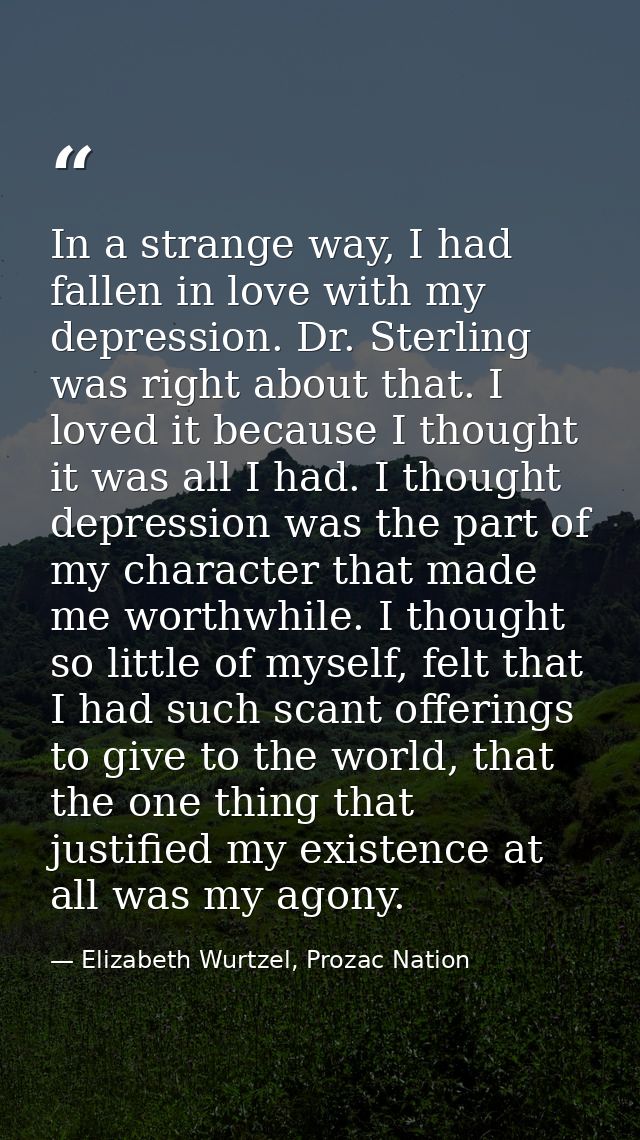 In a strange way, I had fallen in love with my depression. Dr. Sterling was right about that. I loved it because I thoug — Elizabeth Wurtzel, Prozac Nation