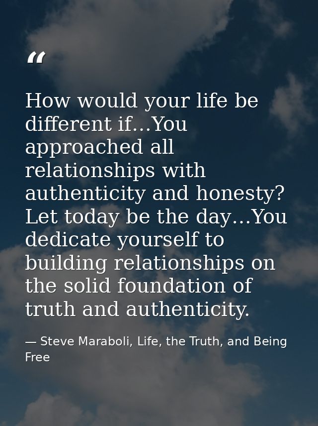 How would your life be different if…You approached all relationships with authenticity and honesty? Let today be the day — Steve Maraboli, Life, the Truth, and Being Free