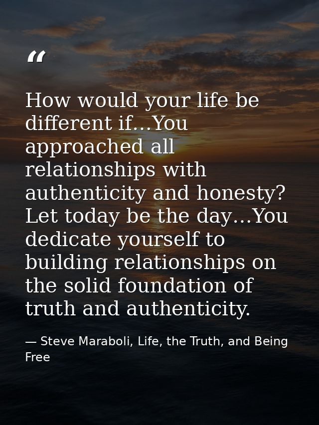 How would your life be different if…You approached all relationships with authenticity and honesty? Let today be the day — Steve Maraboli, Life, the Truth, and Being Free