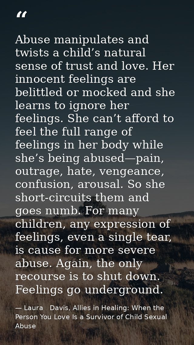Abuse manipulates and twists a child’s natural sense of trust and love. Her innocent feelings are belittled or mocked an — Laura   Davis, Allies in Healing: When the Person You Love Is a Survivor of Child Sexual Abuse