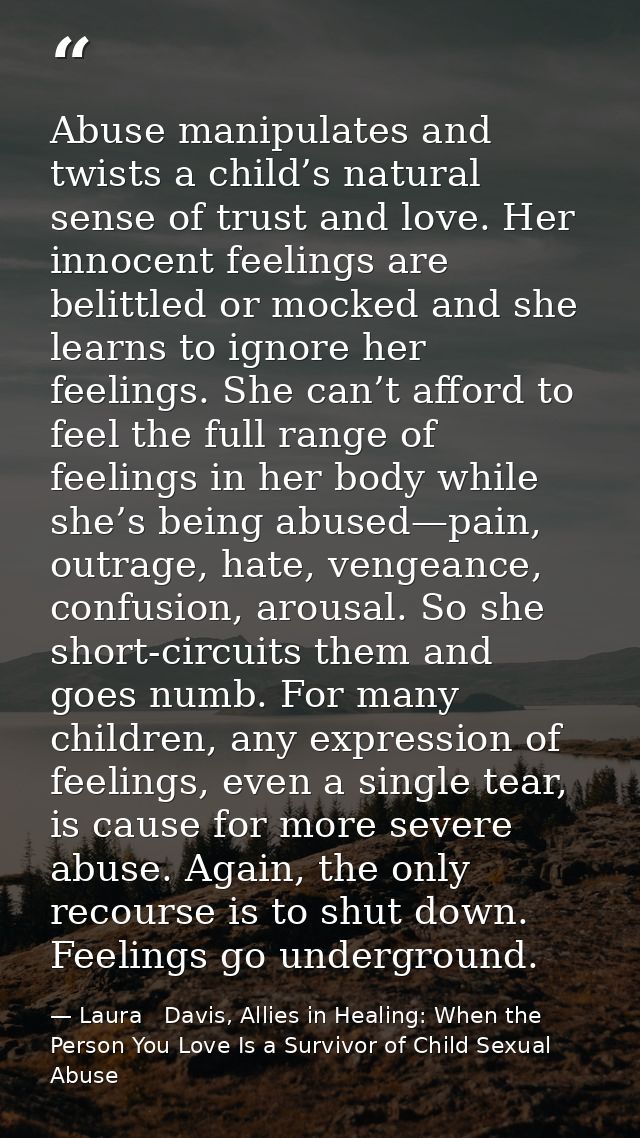 Abuse manipulates and twists a child’s natural sense of trust and love. Her innocent feelings are belittled or mocked an — Laura   Davis, Allies in Healing: When the Person You Love Is a Survivor of Child Sexual Abuse