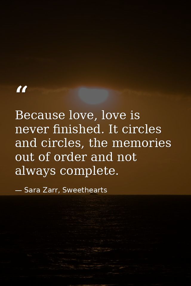 Because love, love is never finished. It circles and circles, the memories out of order and not always complete. — Sara Zarr, Sweethearts