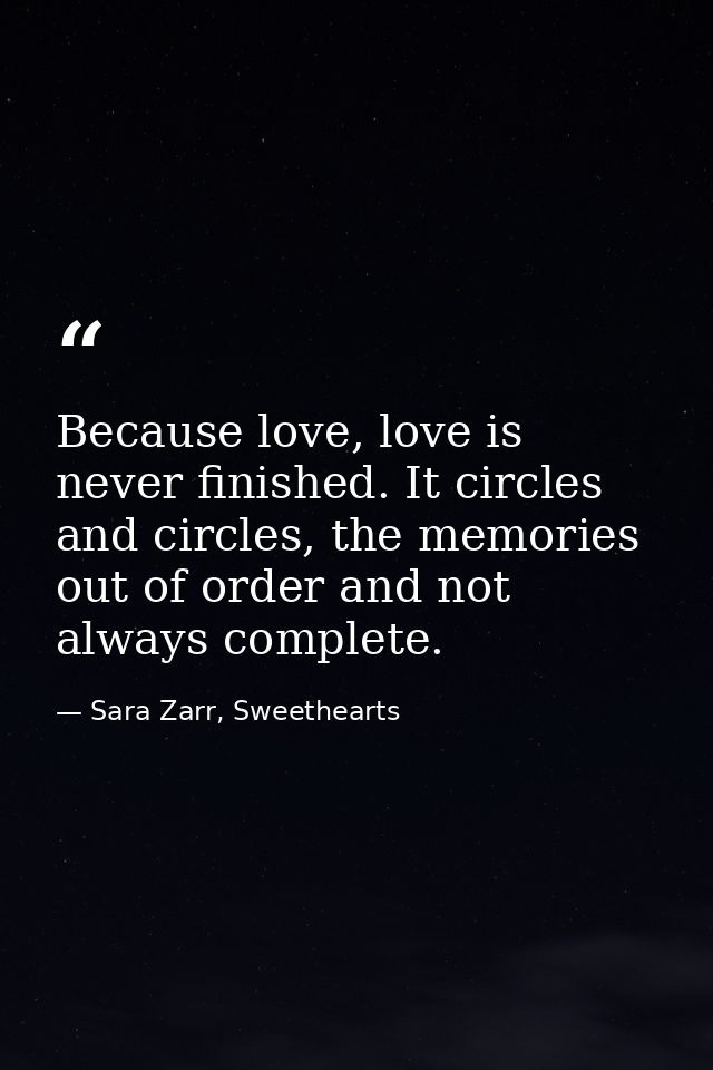 Because love, love is never finished. It circles and circles, the memories out of order and not always complete. — Sara Zarr, Sweethearts