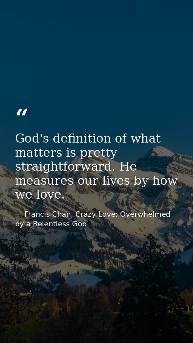 God's definition of what matters is pretty straightforward. He measures our lives by how we love. — Francis Chan, Crazy Love: Overwhelmed by a Relentless God