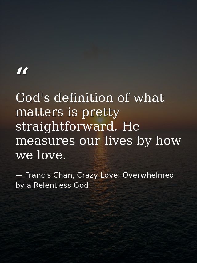 God's definition of what matters is pretty straightforward. He measures our lives by how we love. — Francis Chan, Crazy Love: Overwhelmed by a Relentless God