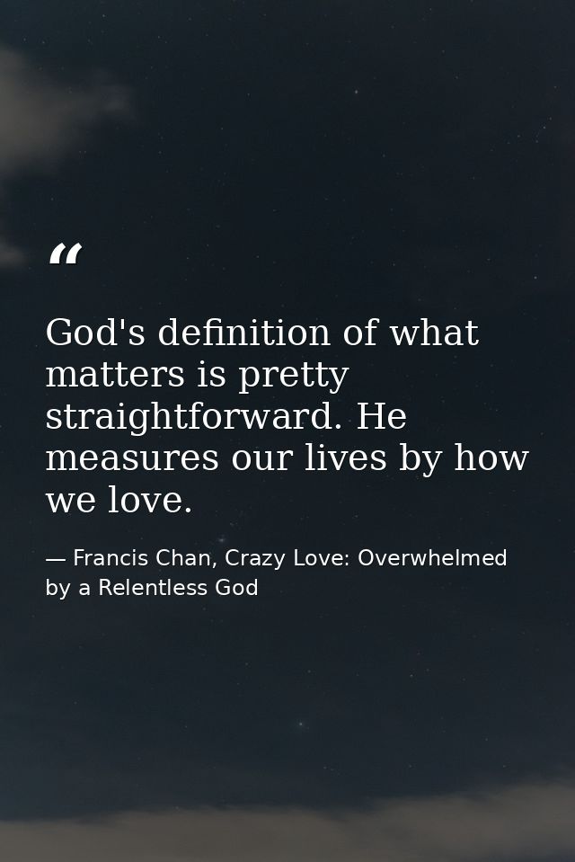 God's definition of what matters is pretty straightforward. He measures our lives by how we love. — Francis Chan, Crazy Love: Overwhelmed by a Relentless God