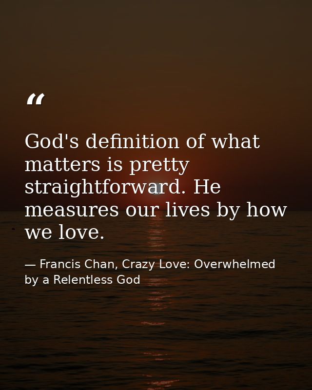 God's definition of what matters is pretty straightforward. He measures our lives by how we love. — Francis Chan, Crazy Love: Overwhelmed by a Relentless God