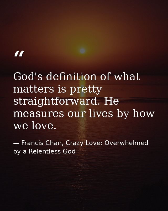 God's definition of what matters is pretty straightforward. He measures our lives by how we love. — Francis Chan, Crazy Love: Overwhelmed by a Relentless God