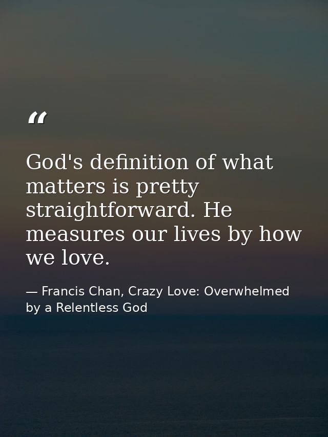 God's definition of what matters is pretty straightforward. He measures our lives by how we love. — Francis Chan, Crazy Love: Overwhelmed by a Relentless God