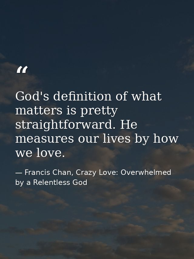 God's definition of what matters is pretty straightforward. He measures our lives by how we love. — Francis Chan, Crazy Love: Overwhelmed by a Relentless God