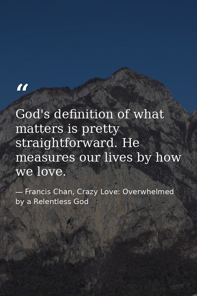 God's definition of what matters is pretty straightforward. He measures our lives by how we love. — Francis Chan, Crazy Love: Overwhelmed by a Relentless God