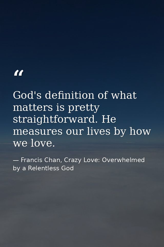 God's definition of what matters is pretty straightforward. He measures our lives by how we love. — Francis Chan, Crazy Love: Overwhelmed by a Relentless God