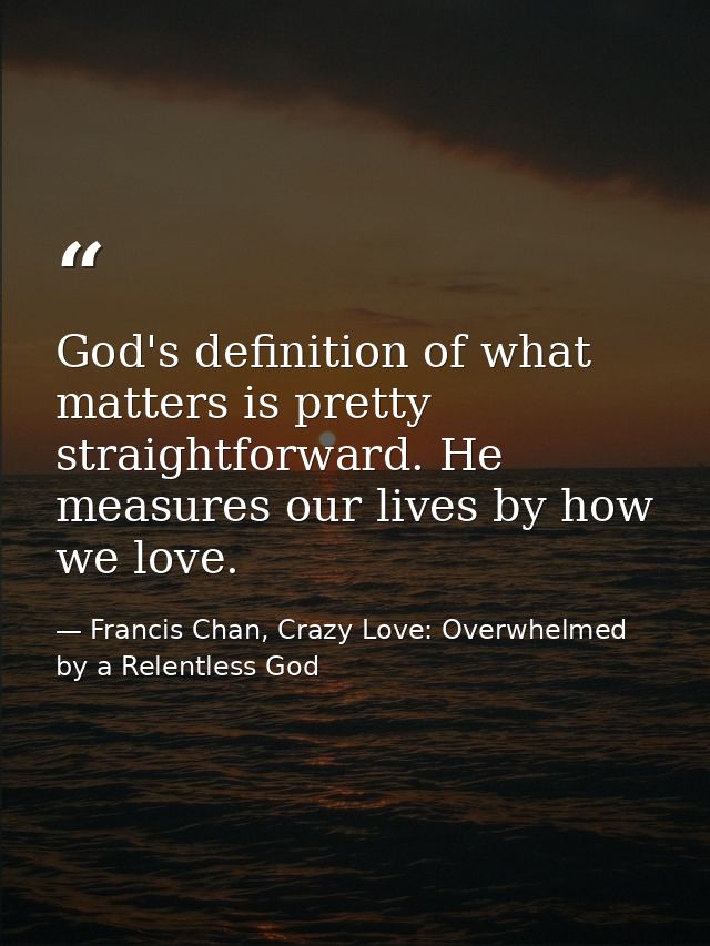 God's definition of what matters is pretty straightforward. He measures our lives by how we love. — Francis Chan, Crazy Love: Overwhelmed by a Relentless God