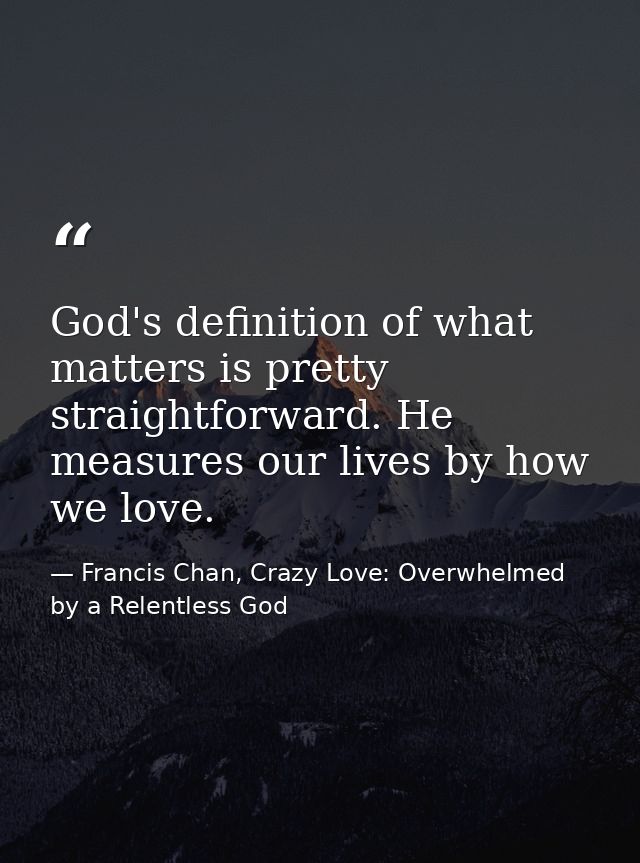 God's definition of what matters is pretty straightforward. He measures our lives by how we love. — Francis Chan, Crazy Love: Overwhelmed by a Relentless God