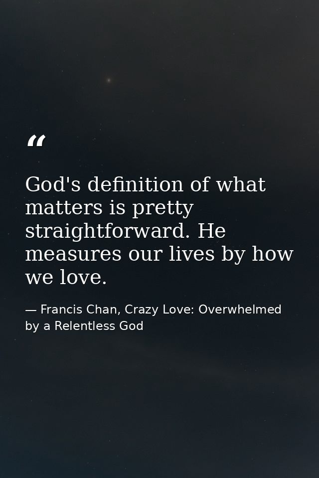God's definition of what matters is pretty straightforward. He measures our lives by how we love. — Francis Chan, Crazy Love: Overwhelmed by a Relentless God