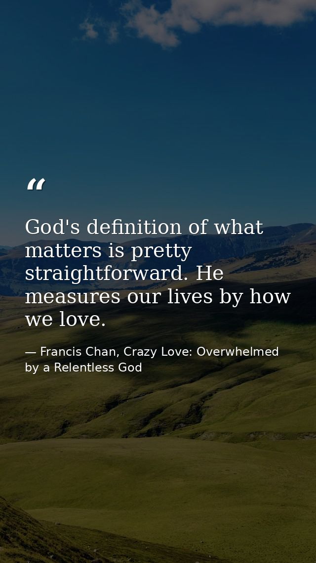 God's definition of what matters is pretty straightforward. He measures our lives by how we love. — Francis Chan, Crazy Love: Overwhelmed by a Relentless God