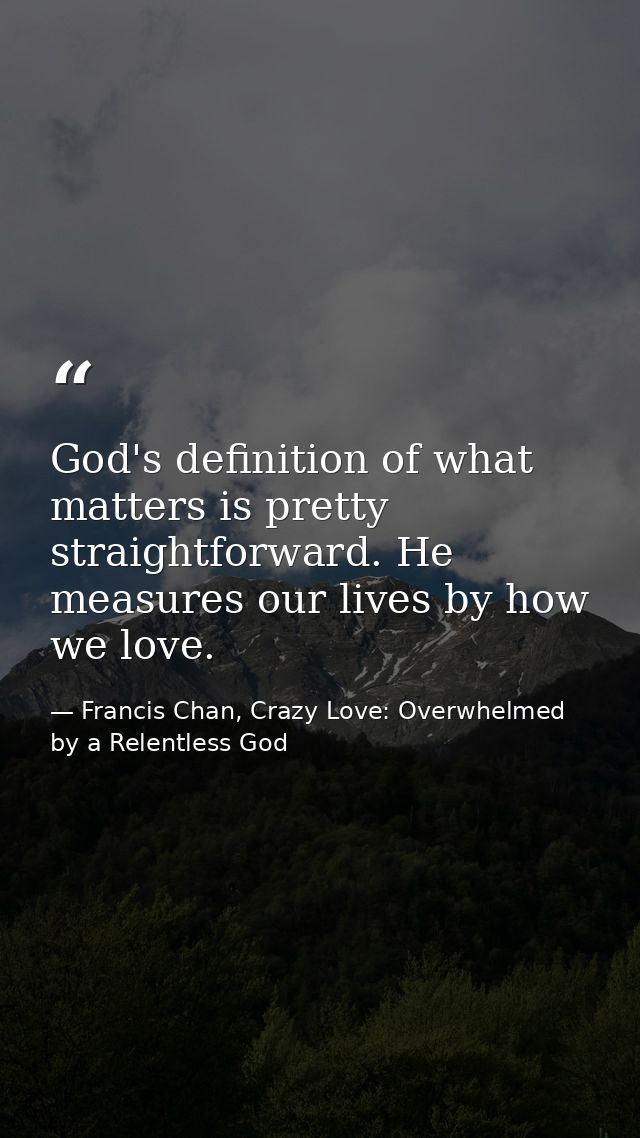 God's definition of what matters is pretty straightforward. He measures our lives by how we love. — Francis Chan, Crazy Love: Overwhelmed by a Relentless God