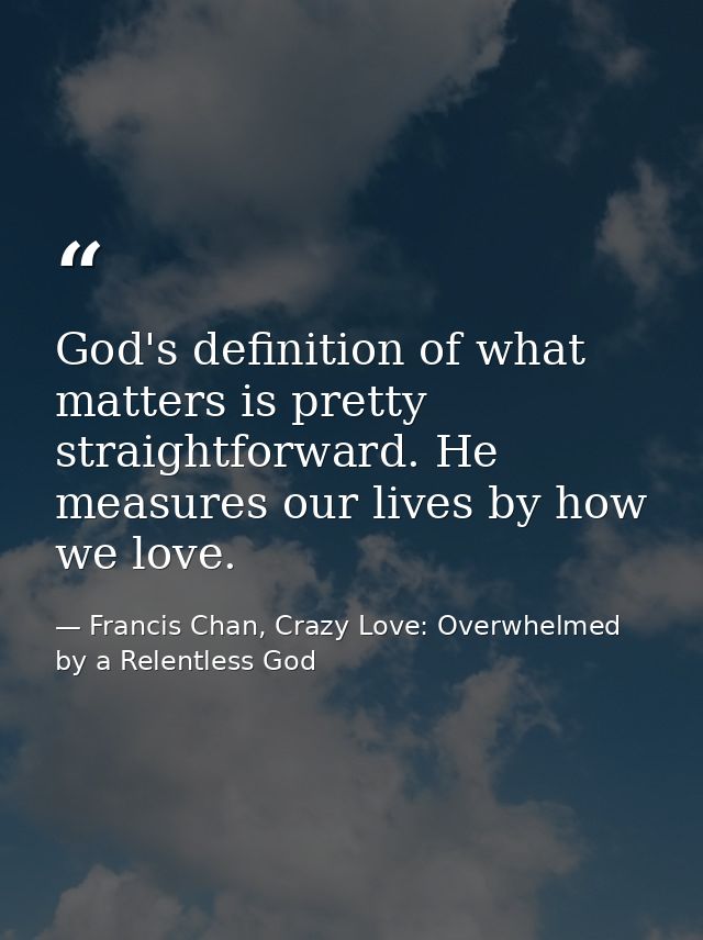 God's definition of what matters is pretty straightforward. He measures our lives by how we love. — Francis Chan, Crazy Love: Overwhelmed by a Relentless God