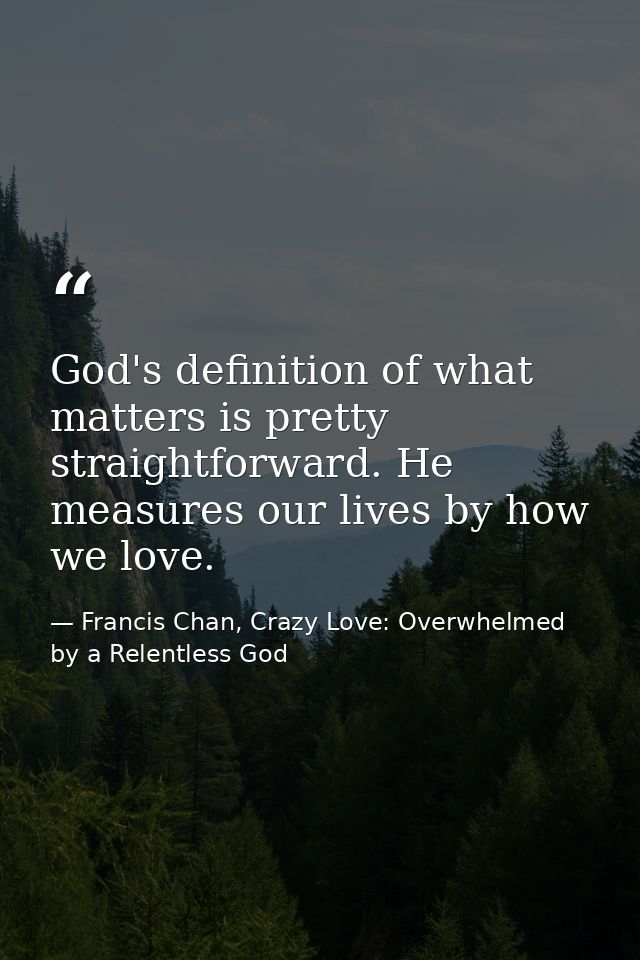God's definition of what matters is pretty straightforward. He measures our lives by how we love. — Francis Chan, Crazy Love: Overwhelmed by a Relentless God
