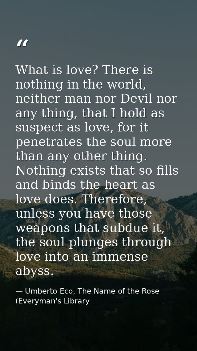 What is love? There is nothing in the world, neither man nor Devil nor any thing, that I hold as suspect as love, for it — Umberto Eco, The Name of the Rose (Everyman's Library