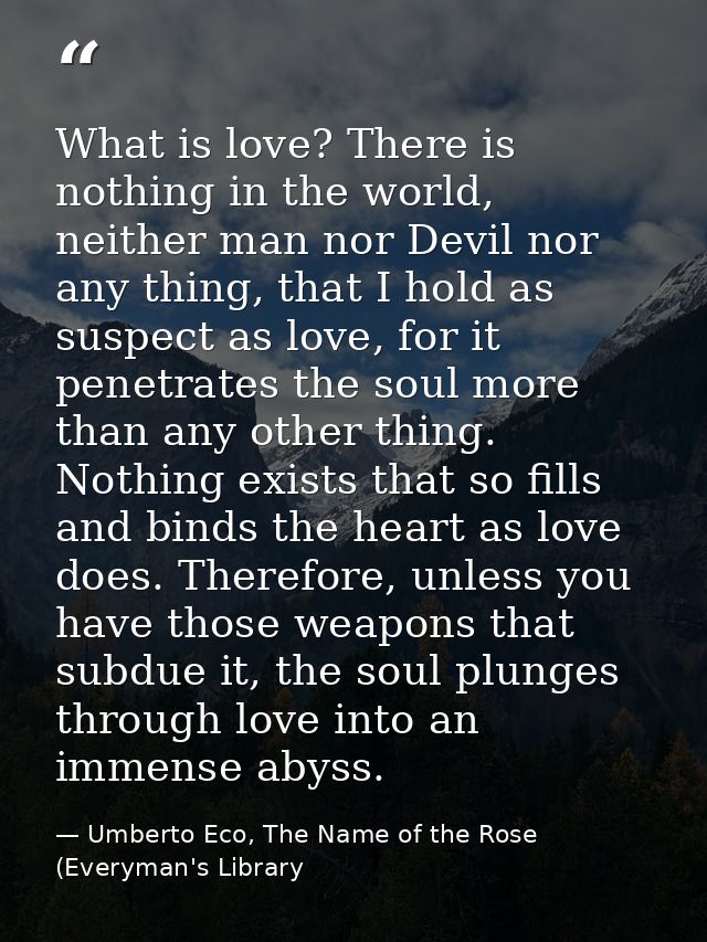 What is love? There is nothing in the world, neither man nor Devil nor any thing, that I hold as suspect as love, for it — Umberto Eco, The Name of the Rose (Everyman's Library