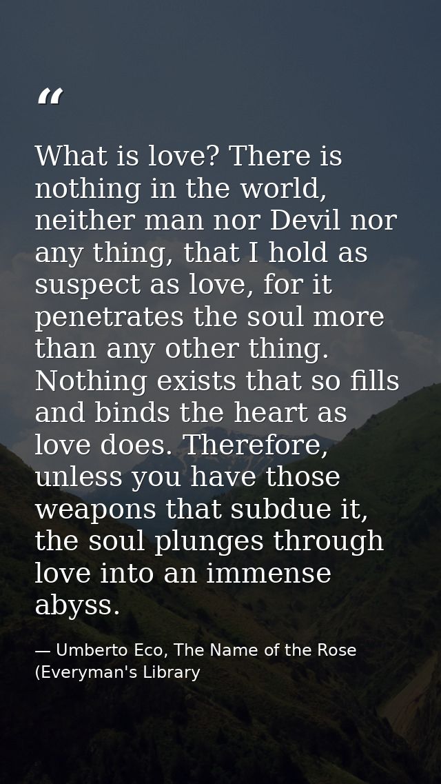 What is love? There is nothing in the world, neither man nor Devil nor any thing, that I hold as suspect as love, for it — Umberto Eco, The Name of the Rose (Everyman's Library
