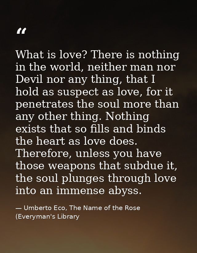What is love? There is nothing in the world, neither man nor Devil nor any thing, that I hold as suspect as love, for it — Umberto Eco, The Name of the Rose (Everyman's Library