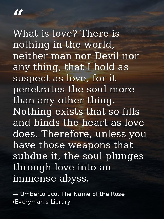 What is love? There is nothing in the world, neither man nor Devil nor any thing, that I hold as suspect as love, for it — Umberto Eco, The Name of the Rose (Everyman's Library