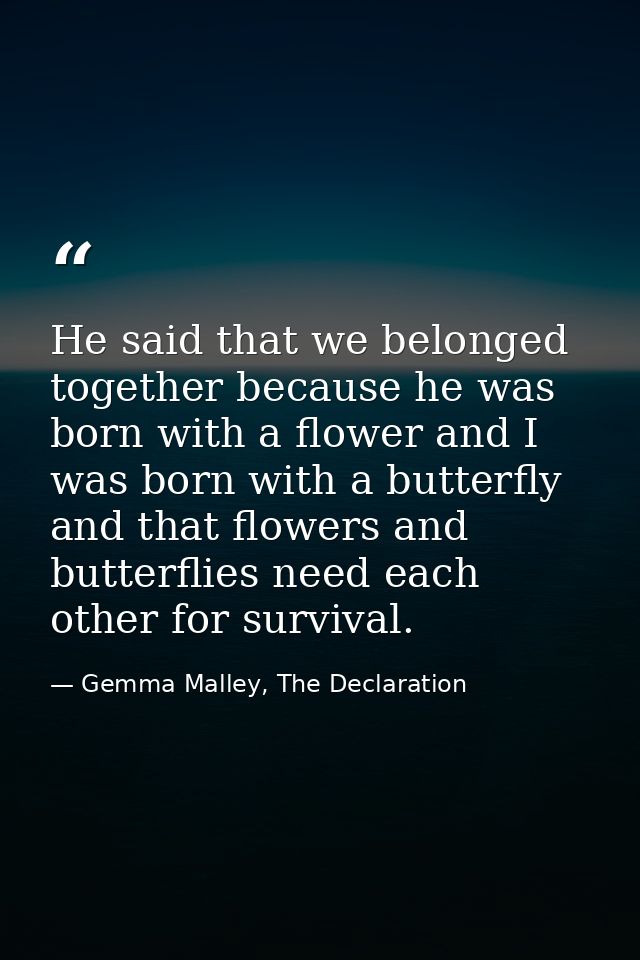 He said that we belonged together because he was born with a flower and I was born with a butterfly and that flowers and — Gemma Malley, The Declaration