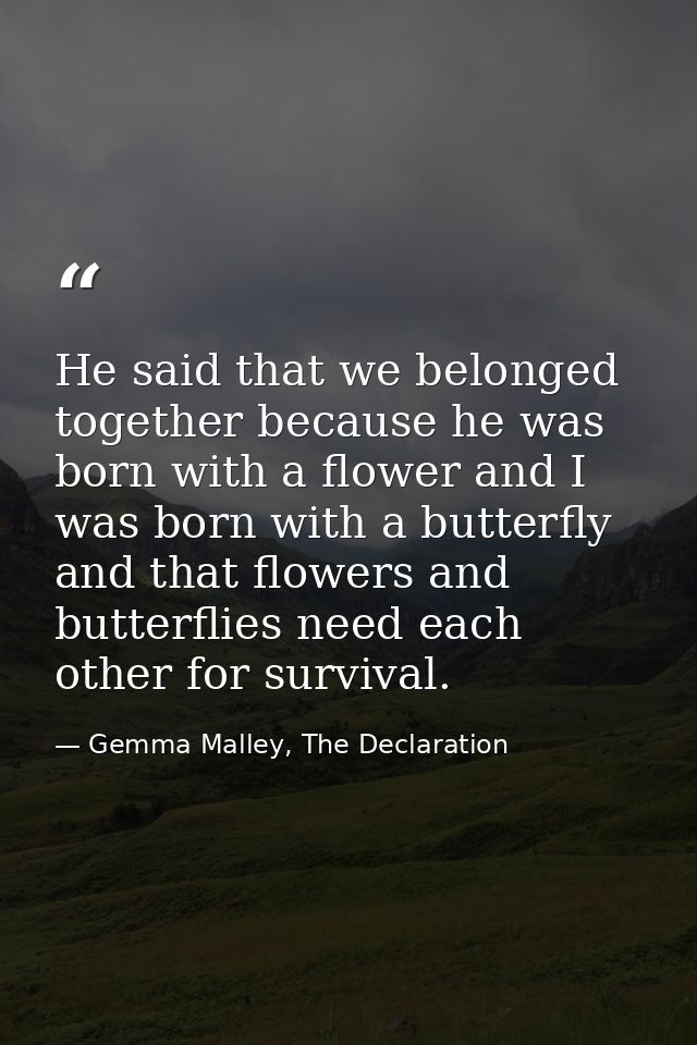 He said that we belonged together because he was born with a flower and I was born with a butterfly and that flowers and — Gemma Malley, The Declaration