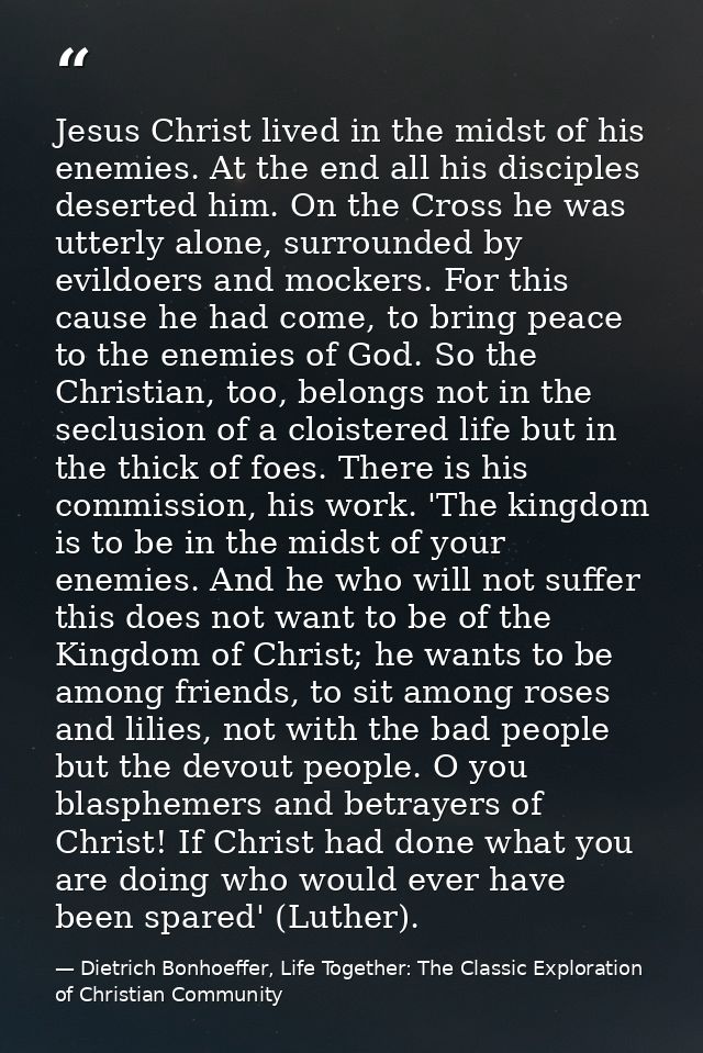 Jesus Christ lived in the midst of his enemies. At the end all his disciples deserted him. On the Cross he was utterly a — Dietrich Bonhoeffer, Life Together: The Classic Exploration of Christian Community
