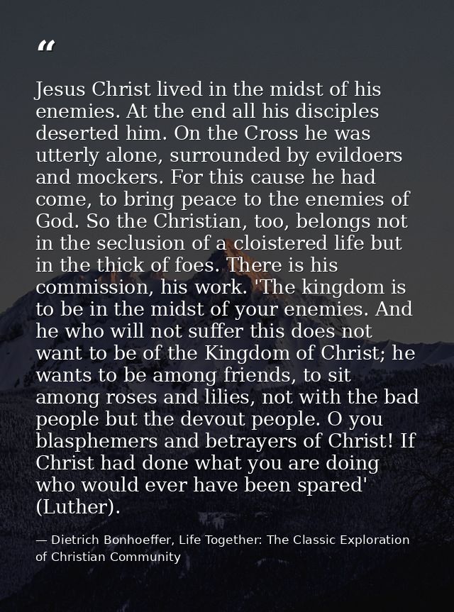 Jesus Christ lived in the midst of his enemies. At the end all his disciples deserted him. On the Cross he was utterly a — Dietrich Bonhoeffer, Life Together: The Classic Exploration of Christian Community