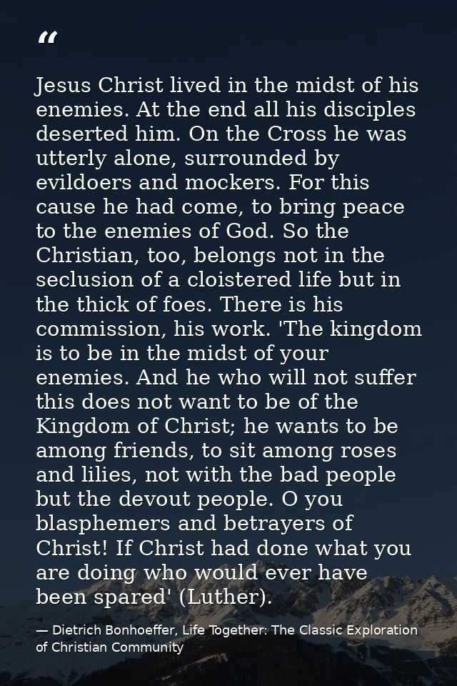 Jesus Christ lived in the midst of his enemies. At the end all his disciples deserted him. On the Cross he was utterly a — Dietrich Bonhoeffer, Life Together: The Classic Exploration of Christian Community