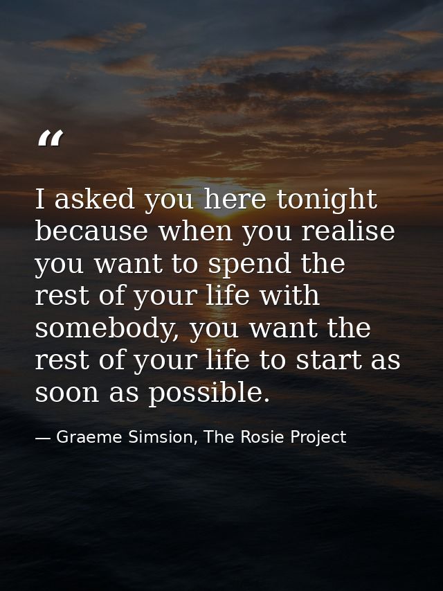 I asked you here tonight because when you realise you want to spend the rest of your life with somebody, you want the re — Graeme Simsion, The Rosie Project