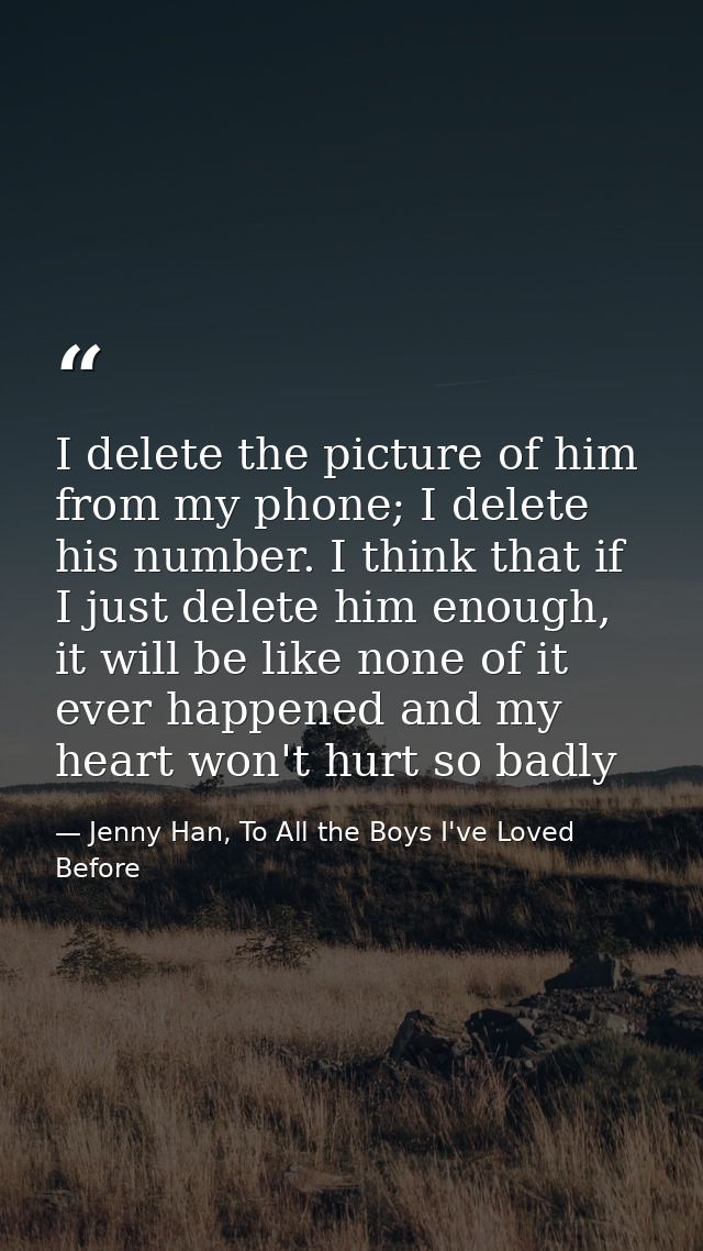 I delete the picture of him from my phone; I delete his number. I think that if I just delete him enough, it will be lik — Jenny Han, To All the Boys I've Loved Before