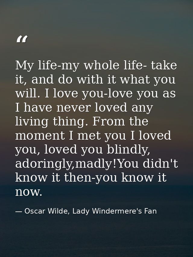 My life-my whole life- take it, and do with it what you will. I love you-love you as I have never loved any living thing — Oscar Wilde, Lady Windermere's Fan