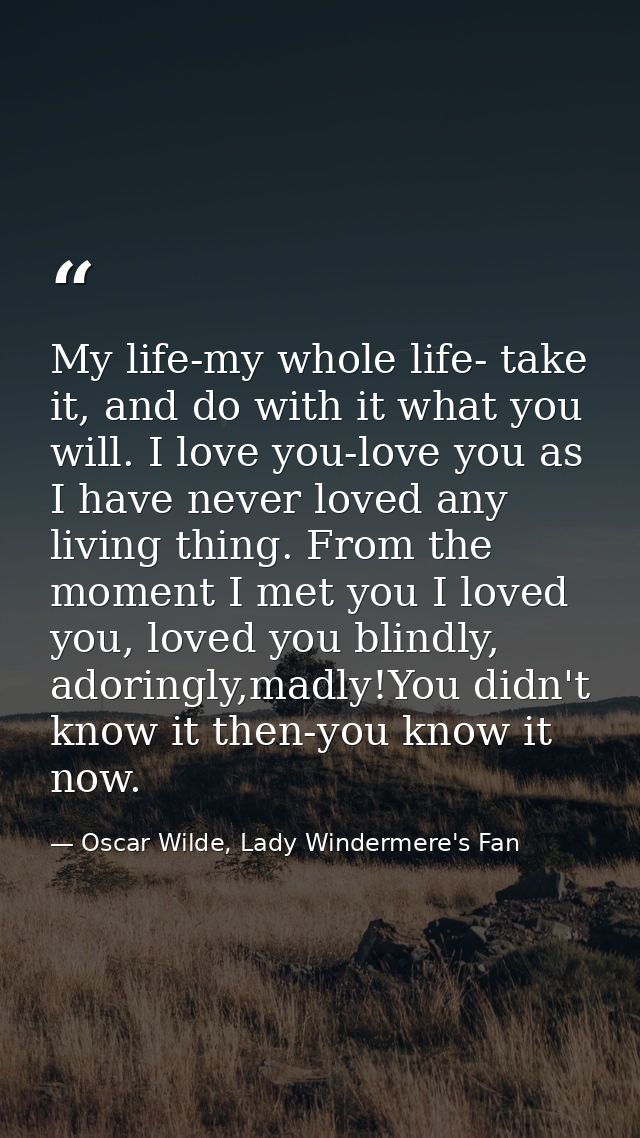 My life-my whole life- take it, and do with it what you will. I love you-love you as I have never loved any living thing — Oscar Wilde, Lady Windermere's Fan
