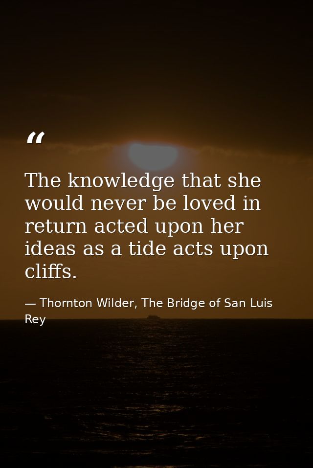 The knowledge that she would never be loved in return acted upon her ideas as a tide acts upon cliffs. — Thornton Wilder, The Bridge of San Luis Rey