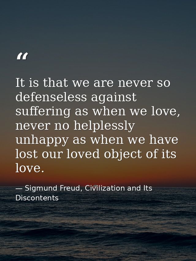 It is that we are never so defenseless against suffering as when we love, never no helplessly unhappy as when we have lo — Sigmund Freud, Civilization and Its Discontents