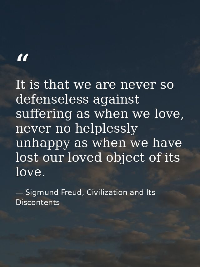 It is that we are never so defenseless against suffering as when we love, never no helplessly unhappy as when we have lo — Sigmund Freud, Civilization and Its Discontents