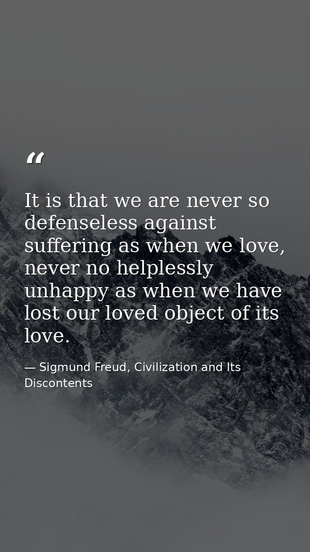 It is that we are never so defenseless against suffering as when we love, never no helplessly unhappy as when we have lo — Sigmund Freud, Civilization and Its Discontents