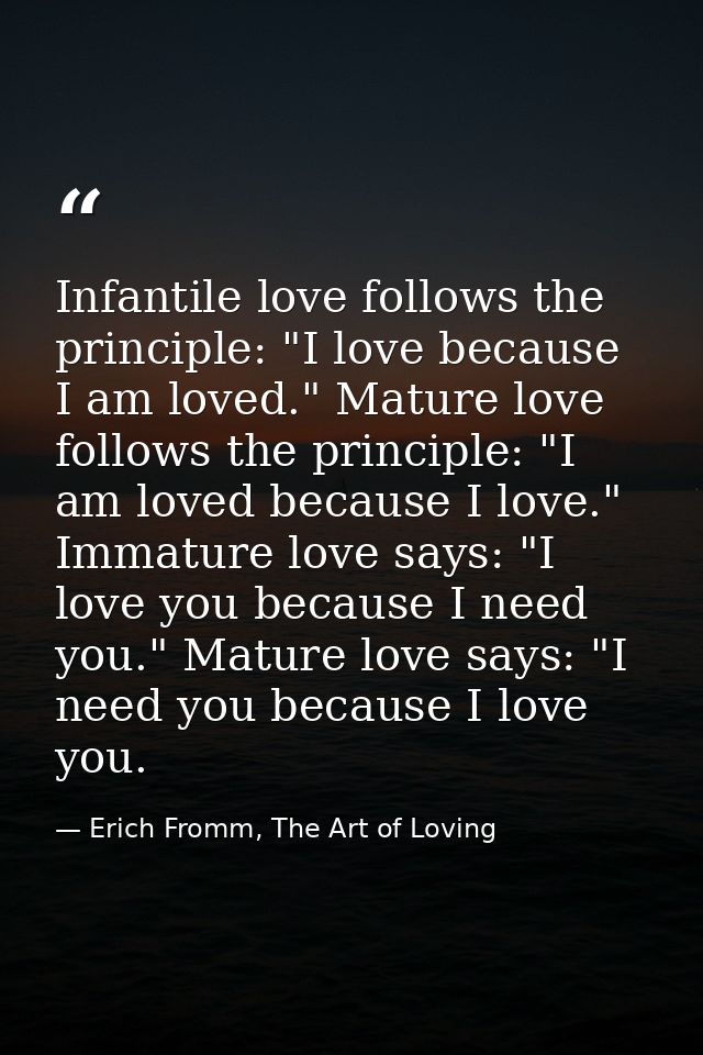 Infantile love follows the principle: "I love because I am loved." Mature love follows the principle: "I am loved becaus — Erich Fromm, The Art of Loving