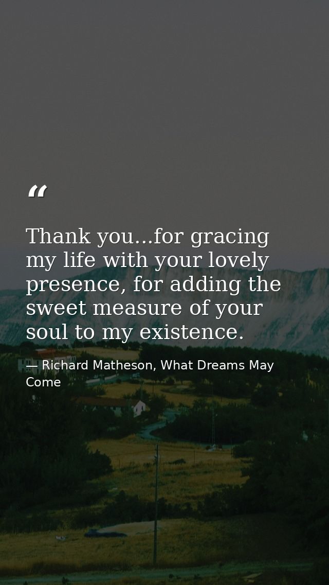 Thank you...for gracing my life with your lovely presence, for adding the sweet measure of your soul to my existence. — Richard Matheson, What Dreams May Come