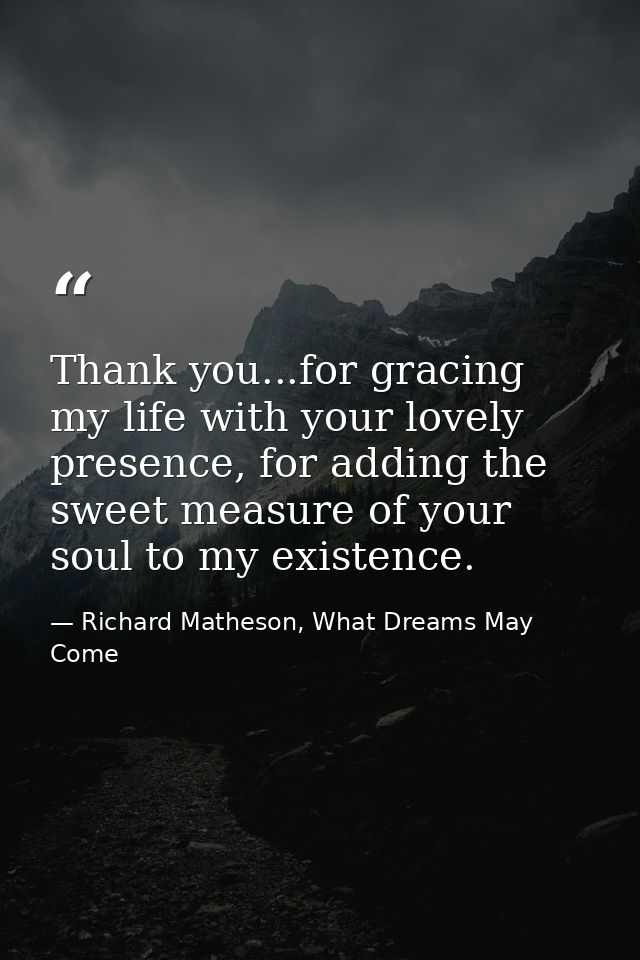 Thank you...for gracing my life with your lovely presence, for adding the sweet measure of your soul to my existence. — Richard Matheson, What Dreams May Come