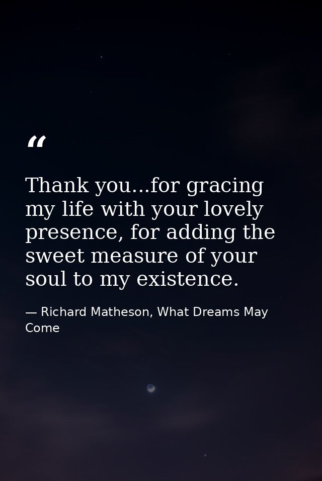 Thank you...for gracing my life with your lovely presence, for adding the sweet measure of your soul to my existence. — Richard Matheson, What Dreams May Come