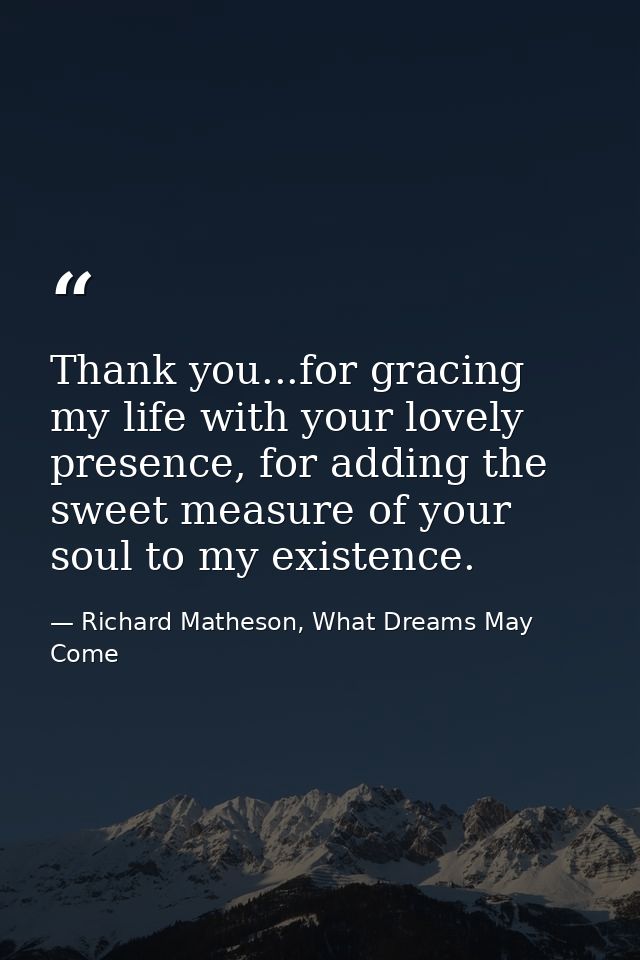 Thank you...for gracing my life with your lovely presence, for adding the sweet measure of your soul to my existence. — Richard Matheson, What Dreams May Come